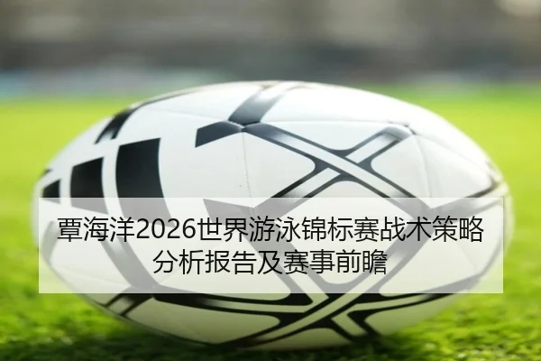 覃海洋2026世界游泳锦标赛战术策略分析报告及赛事前瞻