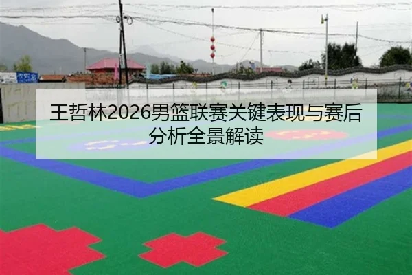 王哲林2026男篮联赛关键表现与赛后分析全景解读