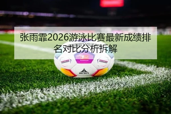 张雨霏2026游泳比赛最新成绩排名对比分析拆解