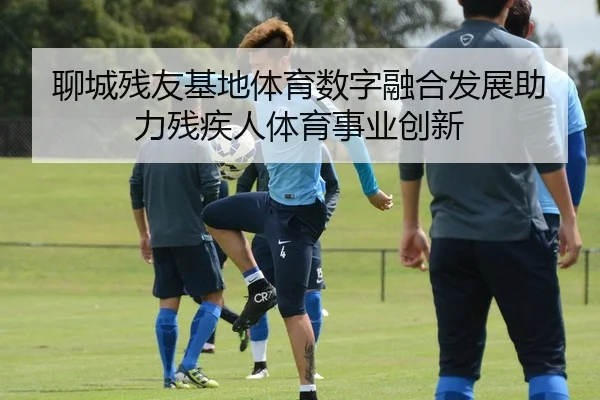 聊城残友基地体育数字融合发展助力残疾人体育事业创新